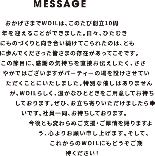 おかげさまでWOILは、このたび創立10周年を迎えることができました。日々、ひたむきにものづくりと向き合い続けてこられたのは、ともに歩んでくださった皆さまの存在があってこそです。この節目に、感謝の気持ちを直接お伝えしたく、ささやかではございますがパーティーの場を設けさせていただくことにいたしました。特別な催しはありませんが、WOILらしく、温かなひとときをご用意してお待ちしております。ぜひ、お立ち寄りいただけましたら幸いです。社員一同、お待ちしております。今後とも変わらぬご支援・ご厚情を賜りますよう、心よりお願い申し上げます。そして、これからのWOILにもどうぞご期待ください！
